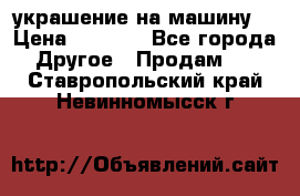 украшение на машину  › Цена ­ 2 000 - Все города Другое » Продам   . Ставропольский край,Невинномысск г.